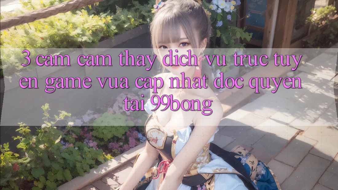 3. Cảm cảm thấy Dịch vụ trực tuyến Game Vừa cập nhật Độc Quyền Tại 99bong
