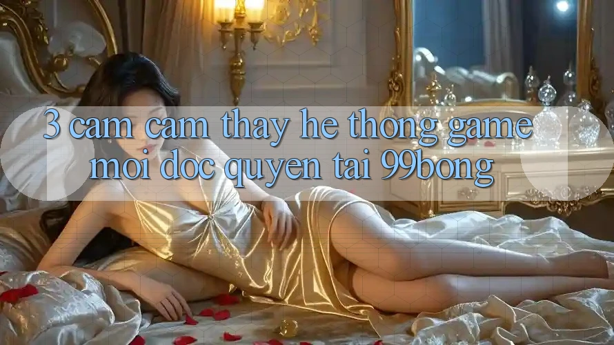 3. Cảm cảm thấy Hệ Thống Game Mới Độc Quyền Tại 99bong 3. Cảm cảm thấy Hệ Thống Game Mới Độc Quyền Tại 99bong
