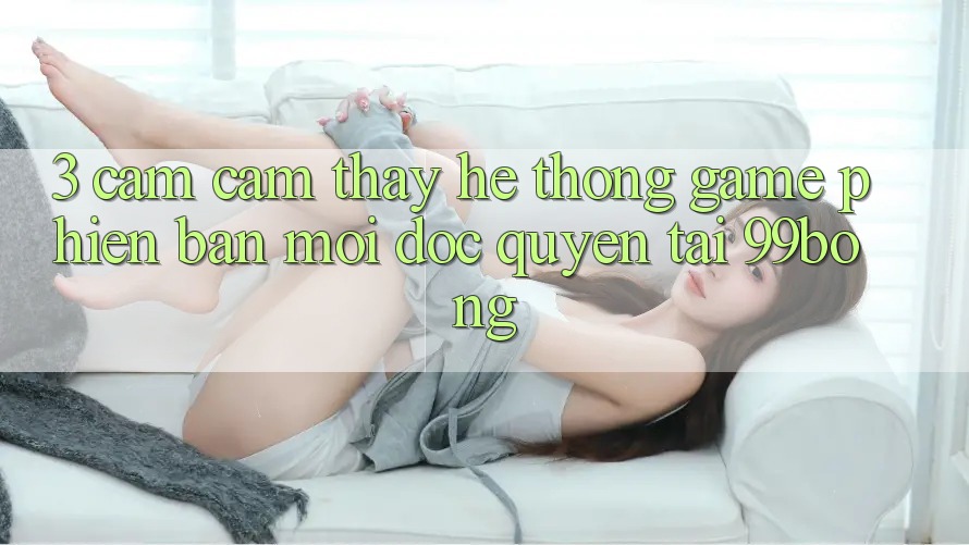 3. Cảm cảm thấy Hệ Thống Game Phiên bản mới Độc Quyền Tại 99bong