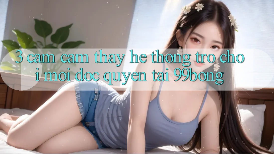 3. Cảm cảm thấy Hệ Thống Trò chơi Mới Độc Quyền Tại 99bong 3. Cảm cảm thấy Hệ Thống Trò chơi Mới Độc Quyền Tại 99bong