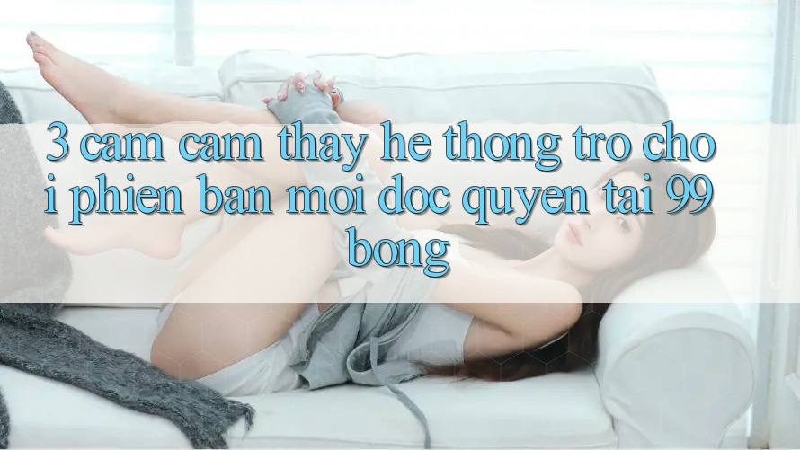 3. Cảm cảm thấy Hệ Thống Trò chơi Phiên bản mới Độc Quyền Tại 99bong 3. Cảm cảm thấy Hệ Thống Trò chơi Phiên bản mới Độc Quyền Tại 99bong