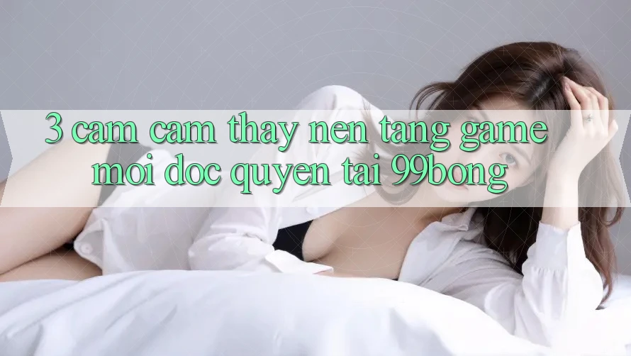 3. Cảm cảm thấy Nền tảng Game Mới Độc Quyền Tại 99bong