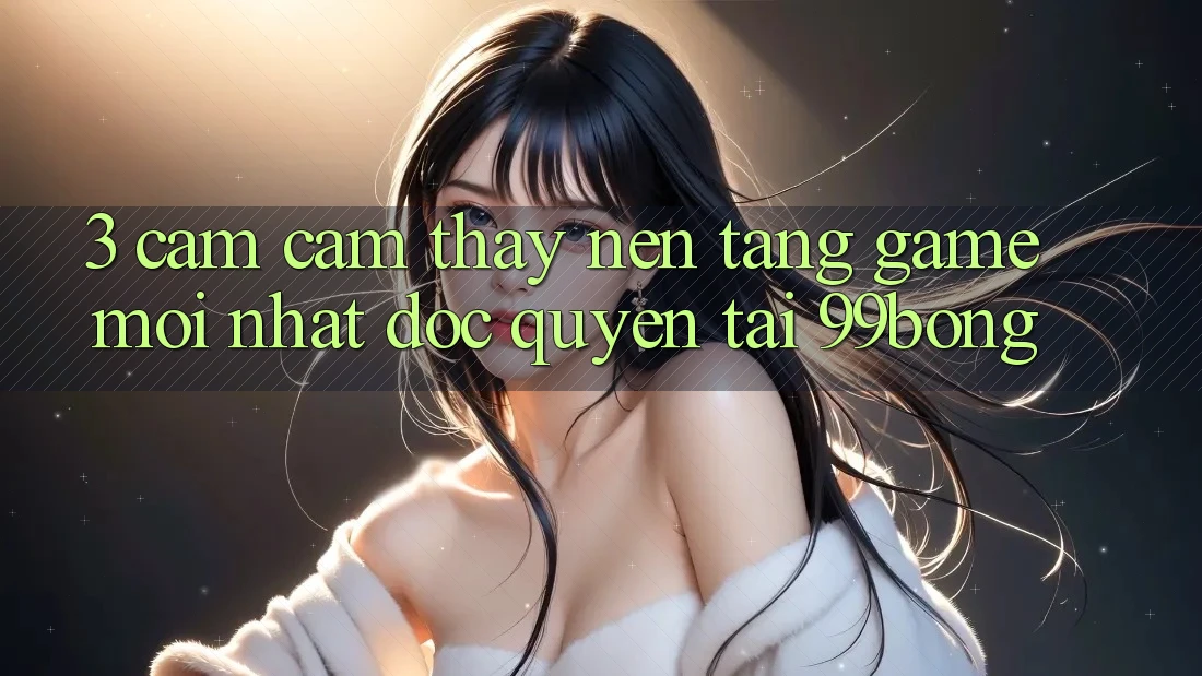3. Cảm cảm thấy Nền tảng Game Mới nhất Độc Quyền Tại 99bong 3. Cảm cảm thấy Nền tảng Game Mới nhất Độc Quyền Tại 99bong