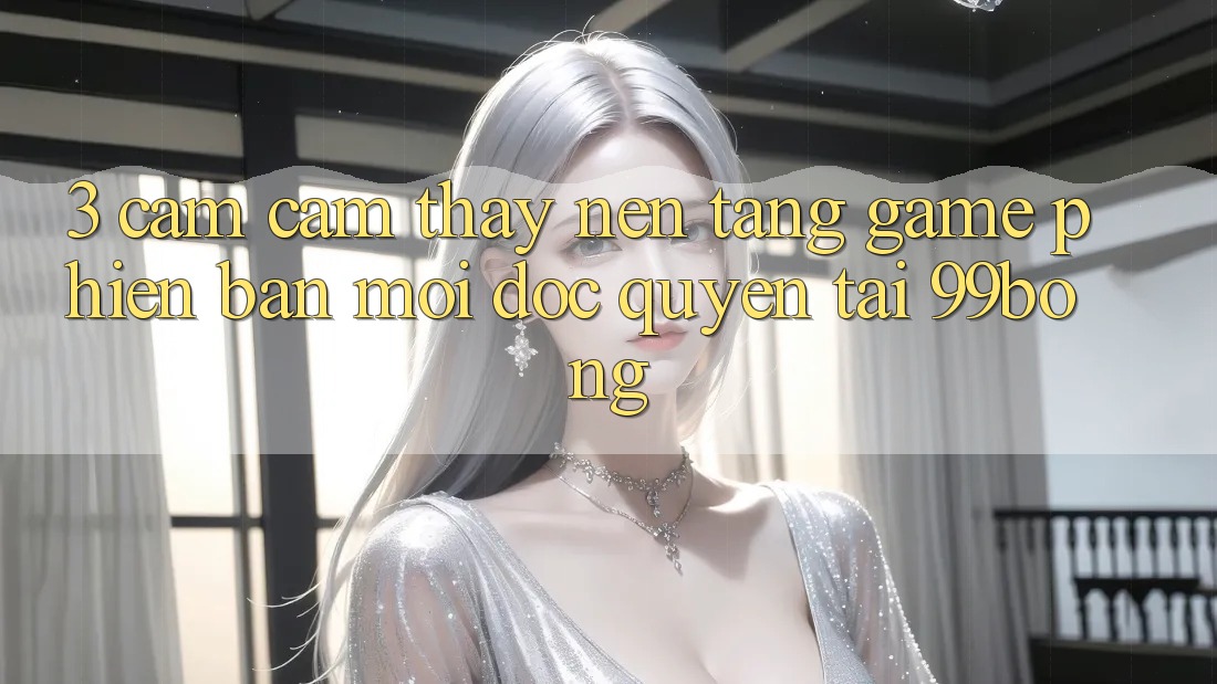 3. Cảm cảm thấy Nền tảng Game Phiên bản mới Độc Quyền Tại 99bong 3. Cảm cảm thấy Nền tảng Game Phiên bản mới Độc Quyền Tại 99bong