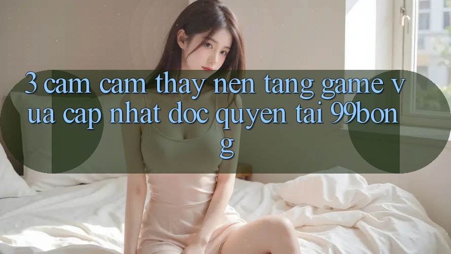 3. Cảm cảm thấy Nền tảng Game Vừa cập nhật Độc Quyền Tại 99bong