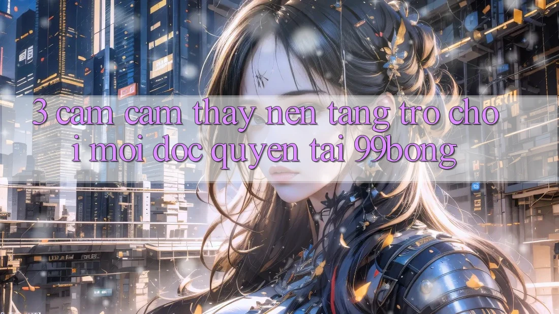 3. Cảm cảm thấy Nền tảng Trò chơi Mới Độc Quyền Tại 99bong 3. Cảm cảm thấy Nền tảng Trò chơi Mới Độc Quyền Tại 99bong