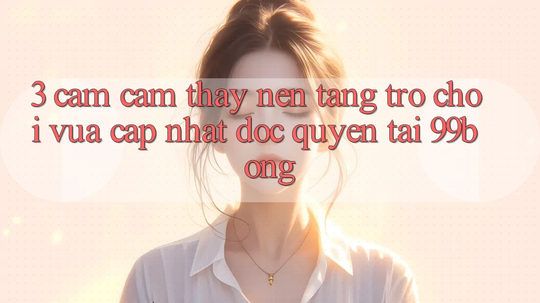 3. Cảm cảm thấy Nền tảng Trò chơi Vừa cập nhật Độc Quyền Tại 99bong