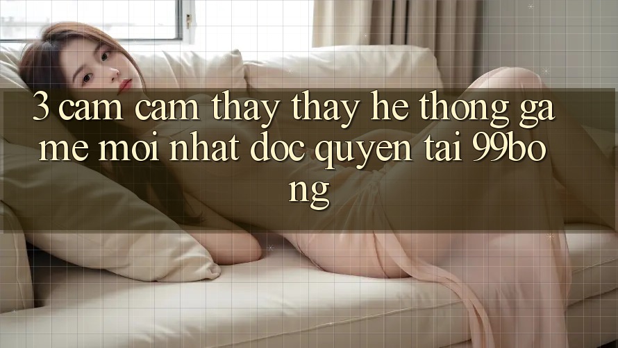 3. Cảm cảm thấy thấy Hệ Thống Game Mới nhất Độc Quyền Tại 99bong 3. Cảm cảm thấy thấy Hệ Thống Game Mới nhất Độc Quyền Tại 99bong