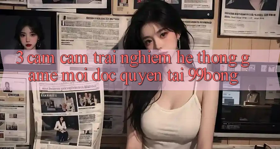 3. Cảm cảm trải nghiệm Hệ Thống Game Mới Độc Quyền Tại 99bong