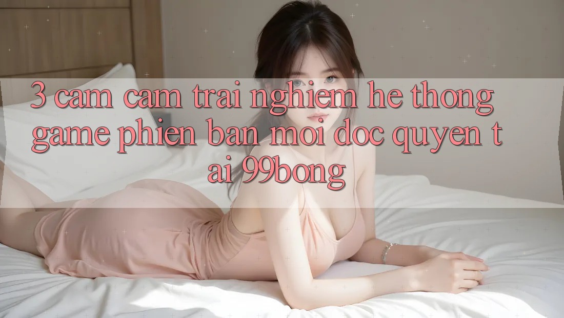 3. Cảm cảm trải nghiệm Hệ Thống Game Phiên bản mới Độc Quyền Tại 99bong 3. Cảm cảm trải nghiệm Hệ Thống Game Phiên bản mới Độc Quyền Tại 99bong