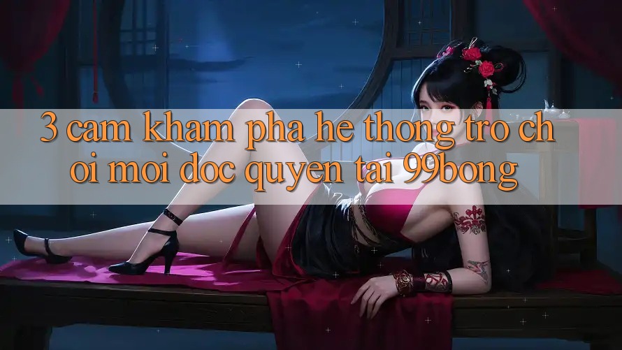 3. Cảm khám phá Hệ Thống Trò chơi Mới Độc Quyền Tại 99bong