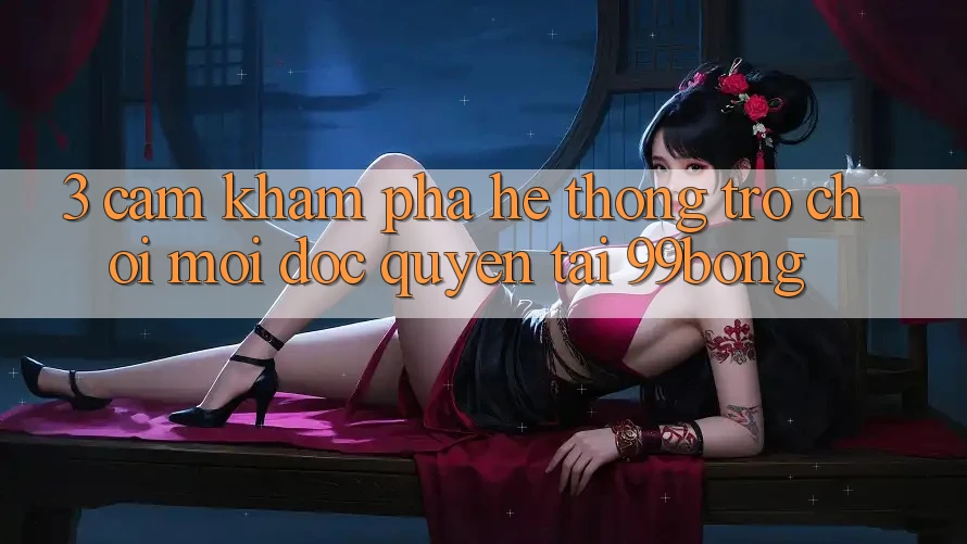 3. Cảm khám phá Hệ Thống Trò chơi Mới Độc Quyền Tại 99bong