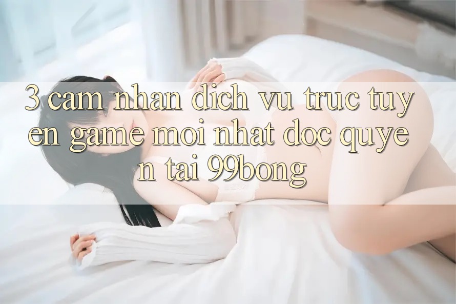 3. Cảm nhận Dịch vụ trực tuyến Game Mới nhất Độc Quyền Tại 99bong