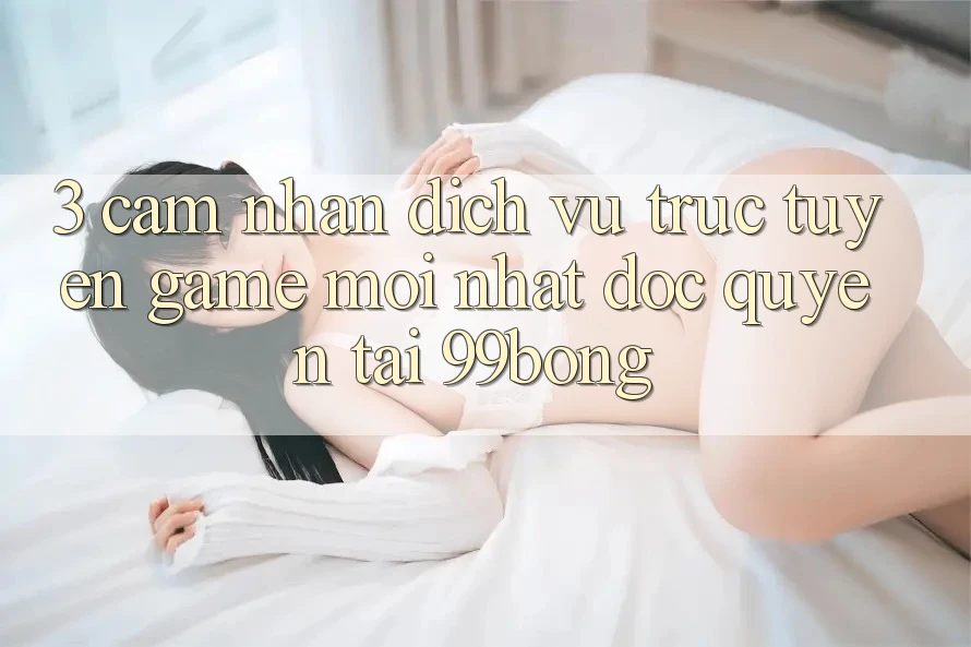 3. Cảm nhận Dịch vụ trực tuyến Game Mới nhất Độc Quyền Tại 99bong 3. Cảm nhận Dịch vụ trực tuyến Game Mới nhất Độc Quyền Tại 99bong