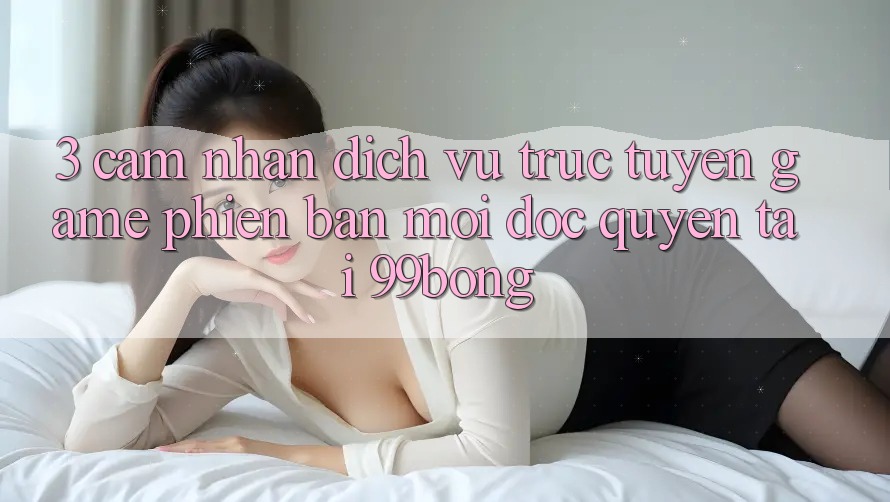 3. Cảm nhận Dịch vụ trực tuyến Game Phiên bản mới Độc Quyền Tại 99bong 3. Cảm nhận Dịch vụ trực tuyến Game Phiên bản mới Độc Quyền Tại 99bong