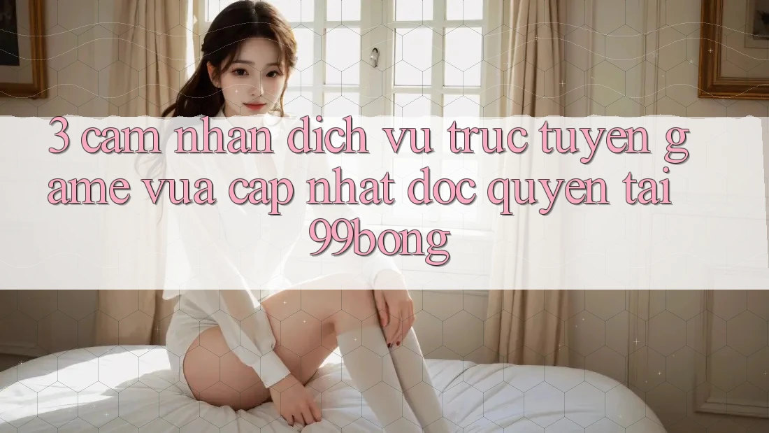 3. Cảm nhận Dịch vụ trực tuyến Game Vừa cập nhật Độc Quyền Tại 99bong