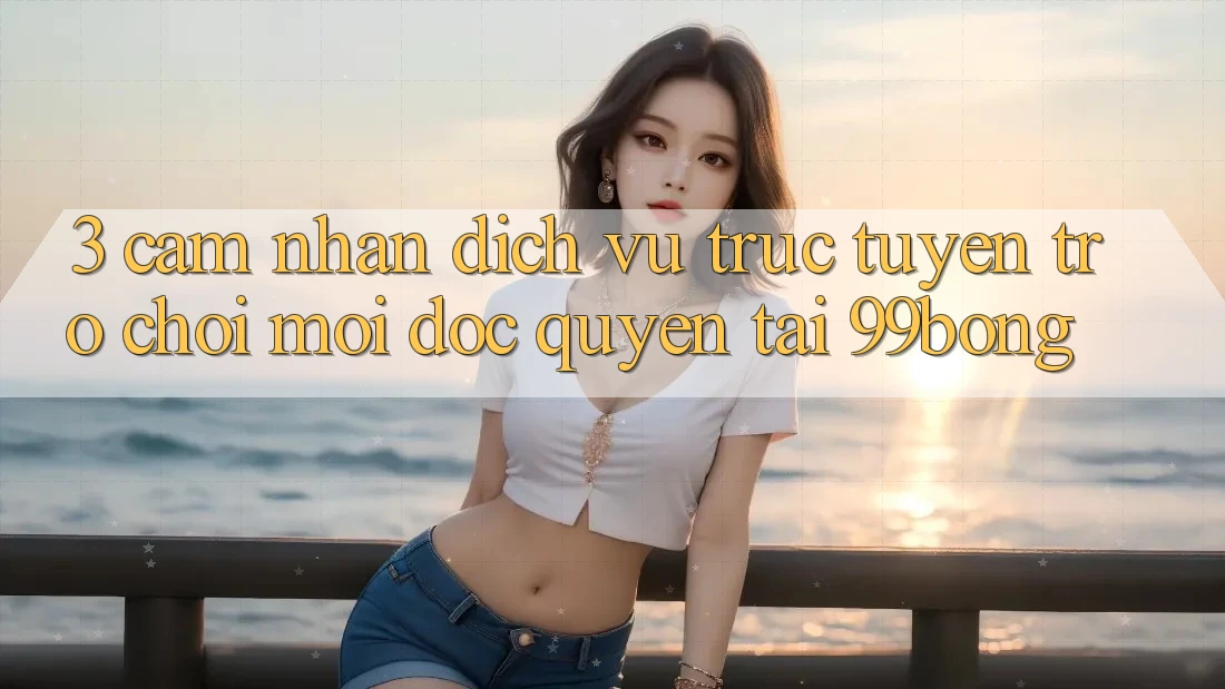 3. Cảm nhận Dịch vụ trực tuyến Trò chơi Mới Độc Quyền Tại 99bong