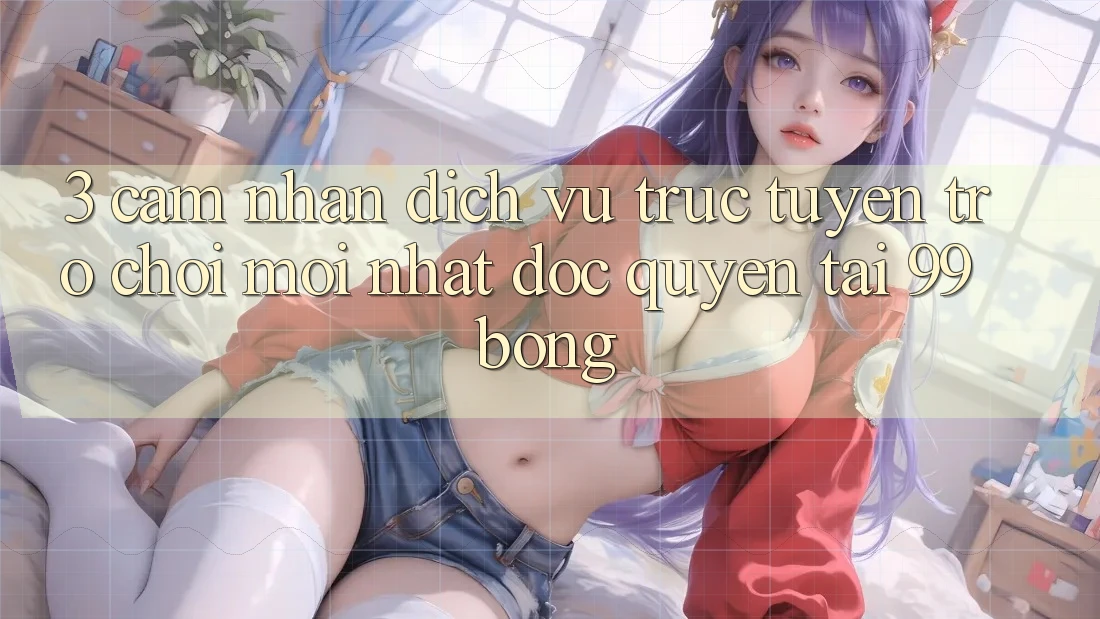 3. Cảm nhận Dịch vụ trực tuyến Trò chơi Mới nhất Độc Quyền Tại 99bong