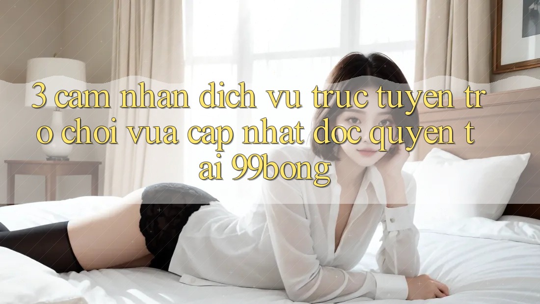 3. Cảm nhận Dịch vụ trực tuyến Trò chơi Vừa cập nhật Độc Quyền Tại 99bong 3. Cảm nhận Dịch vụ trực tuyến Trò chơi Vừa cập nhật Độc Quyền Tại 99bong