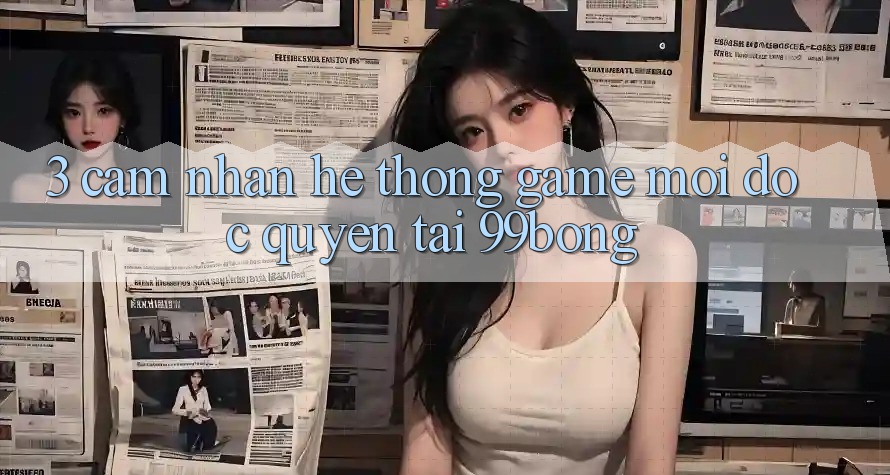 3. Cảm nhận Hệ Thống Game Mới Độc Quyền Tại 99bong