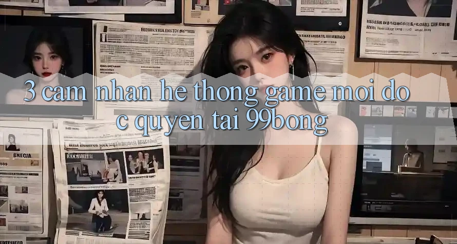 3. Cảm nhận Hệ thống Game Mới Độc Quyền Tại 99bong