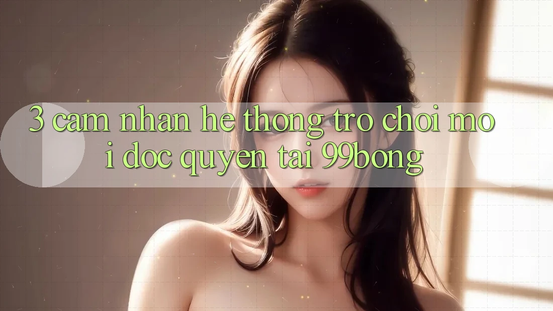 3. Cảm nhận Hệ Thống Trò chơi Mới Độc Quyền Tại 99bong