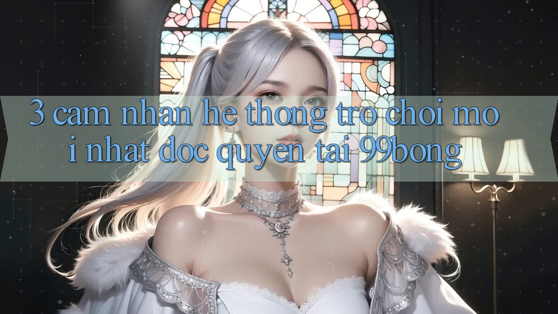 3. Cảm nhận Hệ Thống Trò chơi Mới nhất Độc Quyền Tại 99bong