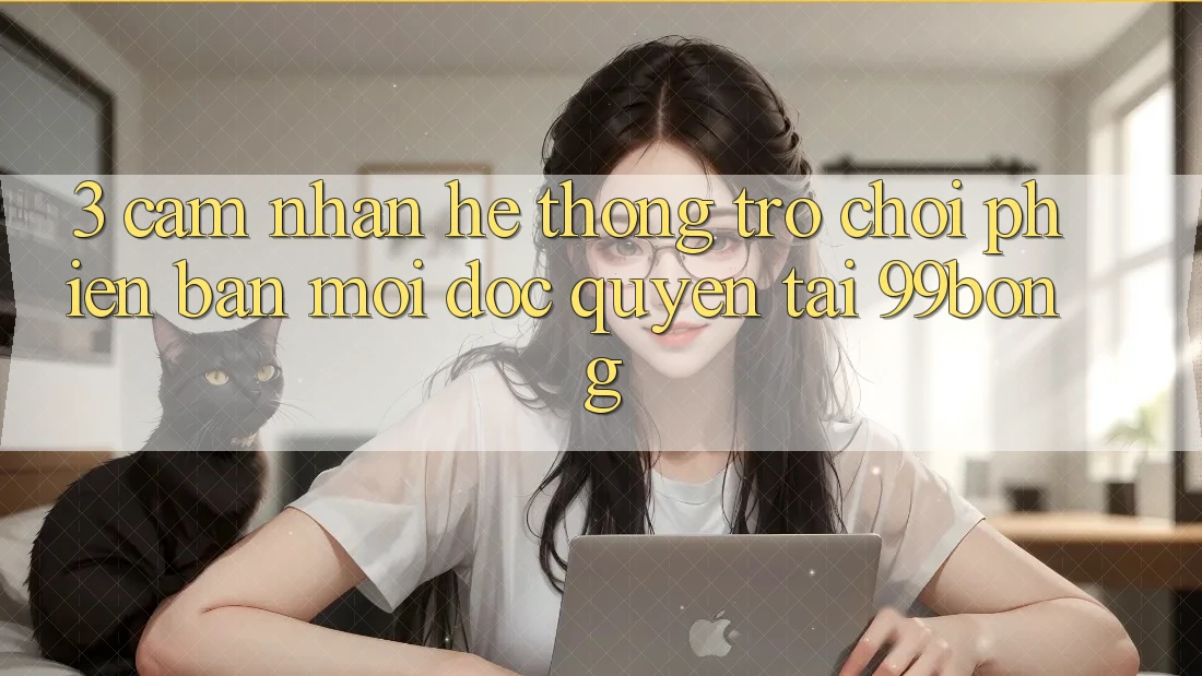 3. Cảm nhận Hệ Thống Trò chơi Phiên bản mới Độc Quyền Tại 99bong