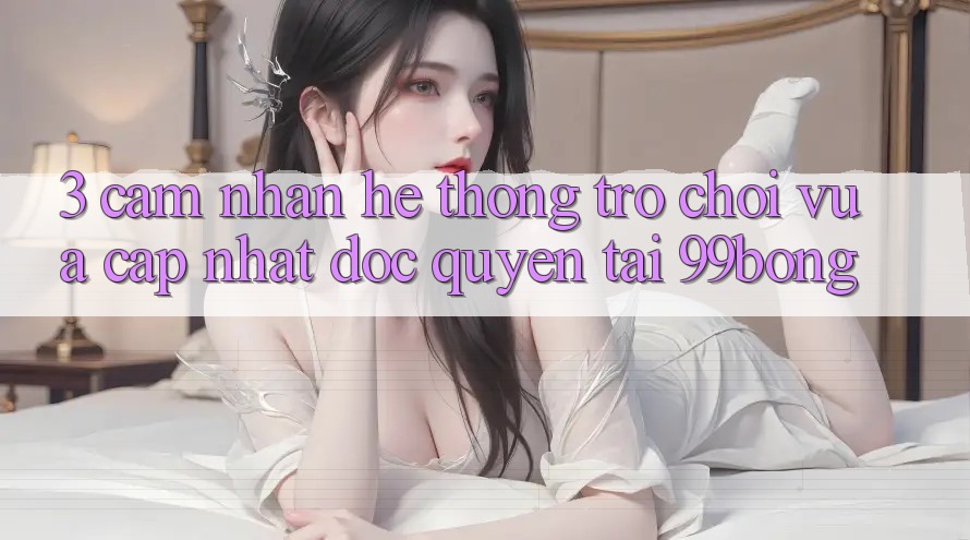 3. Cảm nhận Hệ Thống Trò chơi Vừa cập nhật Độc Quyền Tại 99bong 3. Cảm nhận Hệ Thống Trò chơi Vừa cập nhật Độc Quyền Tại 99bong