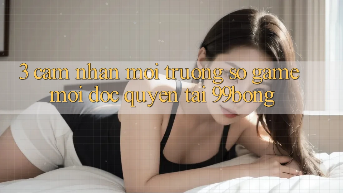 3. Cảm nhận Môi trường số Game Mới Độc Quyền Tại 99bong 3. Cảm nhận Môi trường số Game Mới Độc Quyền Tại 99bong