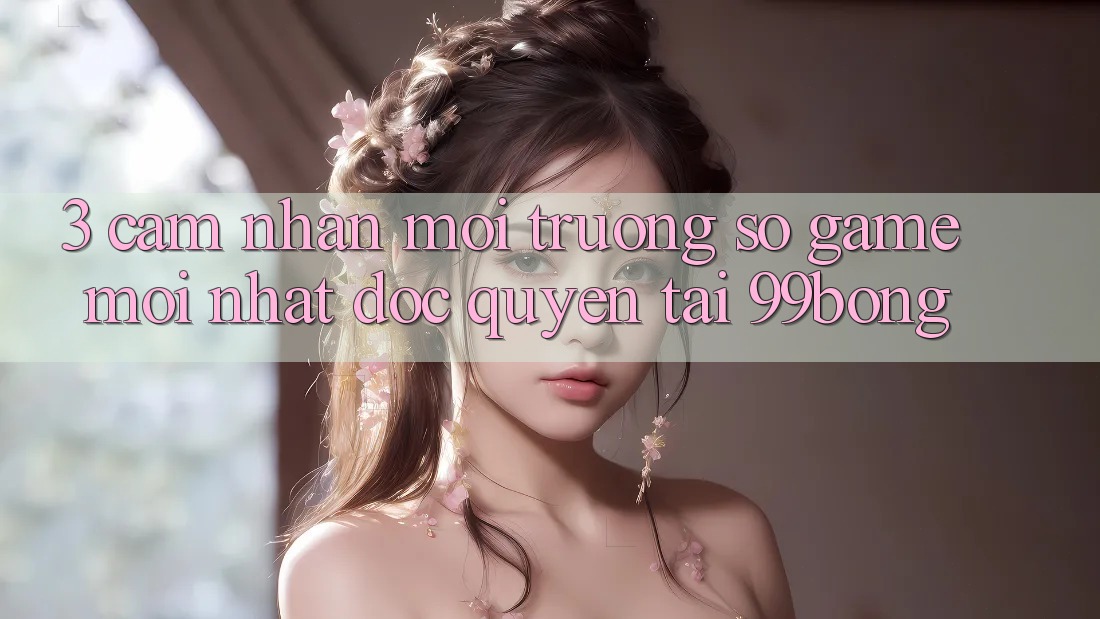 3. Cảm nhận Môi trường số Game Mới nhất Độc Quyền Tại 99bong 3. Cảm nhận Môi trường số Game Mới nhất Độc Quyền Tại 99bong