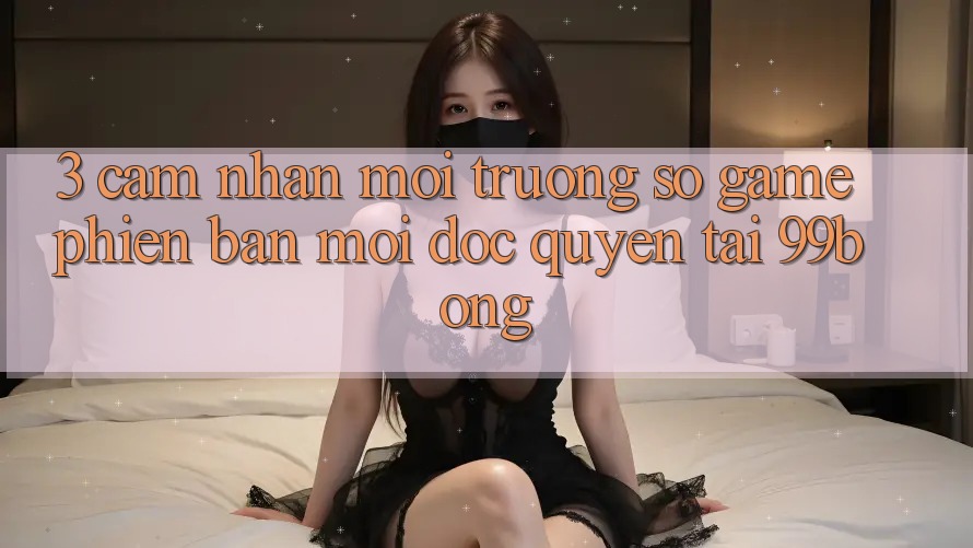 3. Cảm nhận Môi trường số Game Phiên bản mới Độc Quyền Tại 99bong 3. Cảm nhận Môi trường số Game Phiên bản mới Độc Quyền Tại 99bong