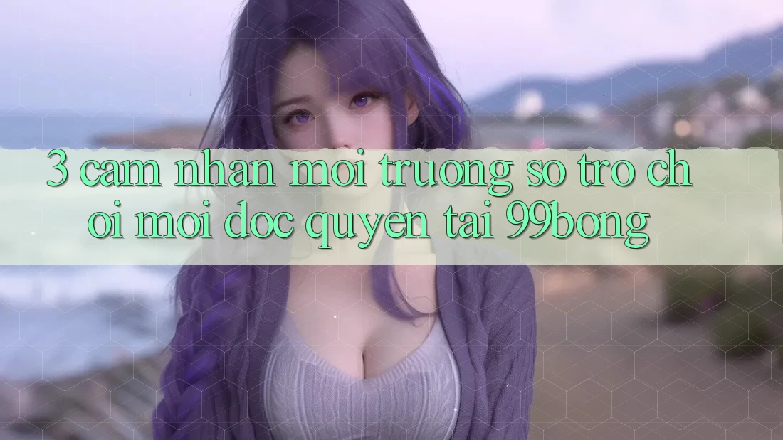 3. Cảm nhận Môi trường số Trò chơi Mới Độc Quyền Tại 99bong
