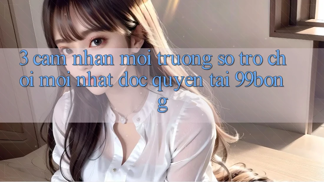 3. Cảm nhận Môi trường số Trò chơi Mới nhất Độc Quyền Tại 99bong