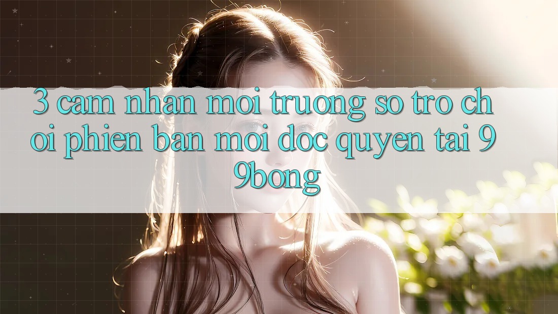 3. Cảm nhận Môi trường số Trò chơi Phiên bản mới Độc Quyền Tại 99bong