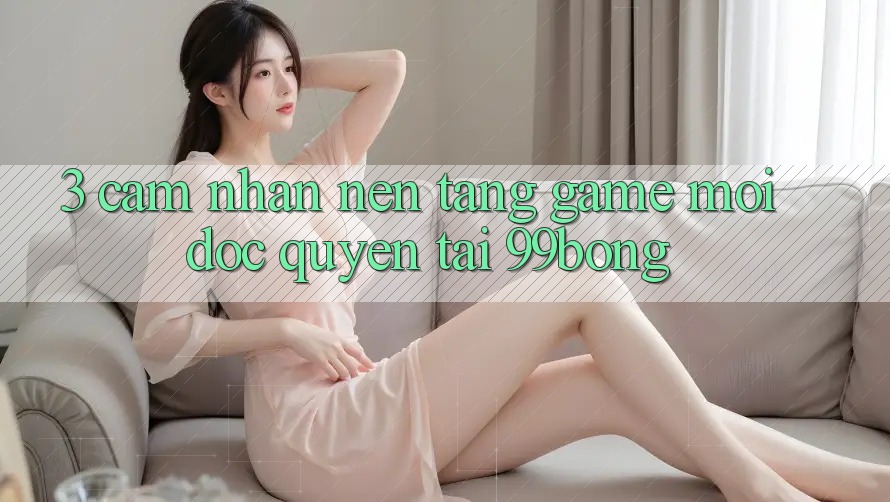 3. Cảm nhận Nền tảng Game Mới Độc Quyền Tại 99bong