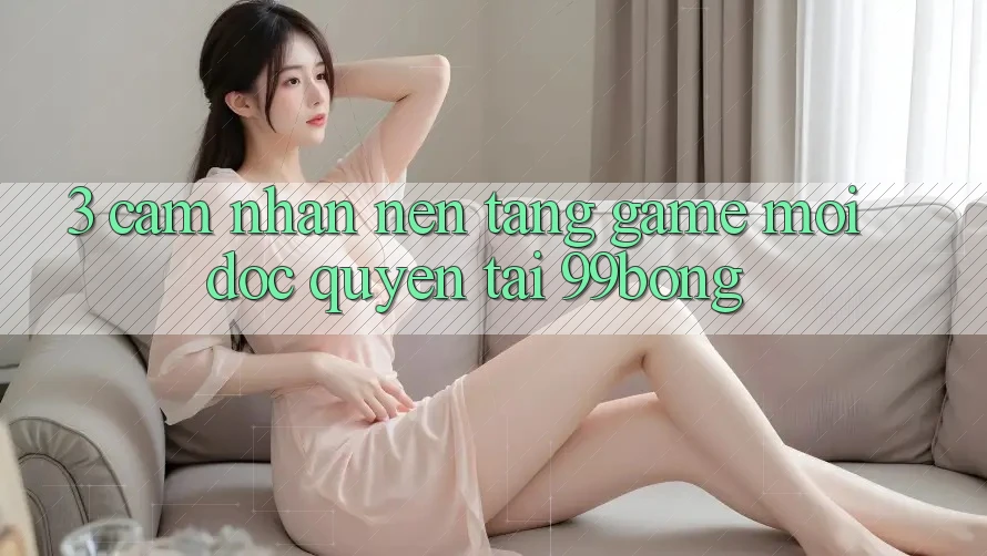 3. Cảm nhận Nền tảng Game Mới Độc Quyền Tại 99bong 3. Cảm nhận Nền tảng Game Mới Độc Quyền Tại 99bong