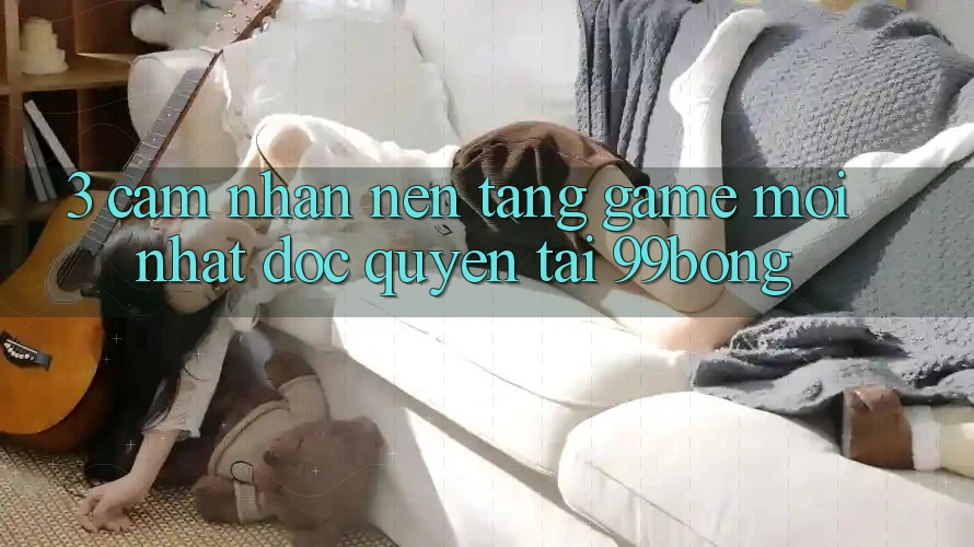 3. Cảm nhận Nền tảng Game Mới nhất Độc Quyền Tại 99bong