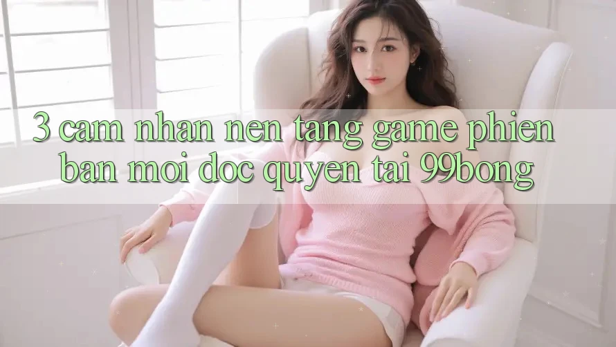 3. Cảm nhận Nền tảng Game Phiên bản mới Độc Quyền Tại 99bong 3. Cảm nhận Nền tảng Game Phiên bản mới Độc Quyền Tại 99bong