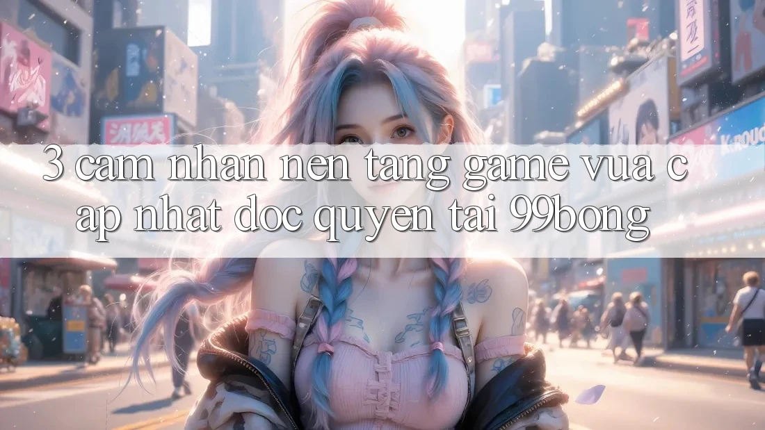 3. Cảm nhận Nền tảng Game Vừa cập nhật Độc Quyền Tại 99bong