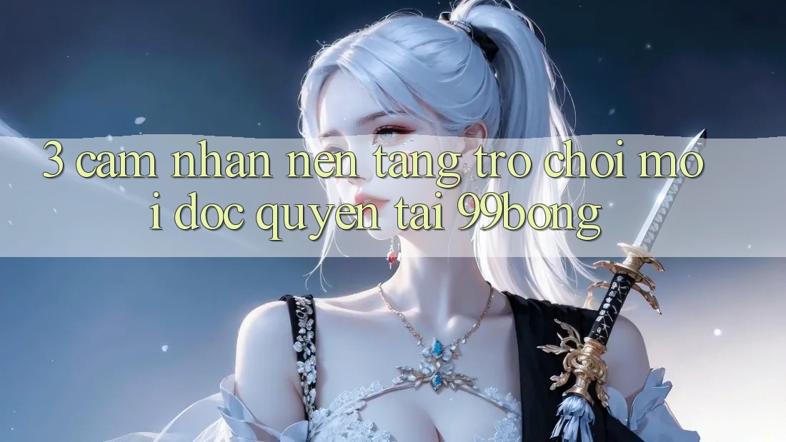3. Cảm nhận Nền tảng Trò chơi Mới Độc Quyền Tại 99bong