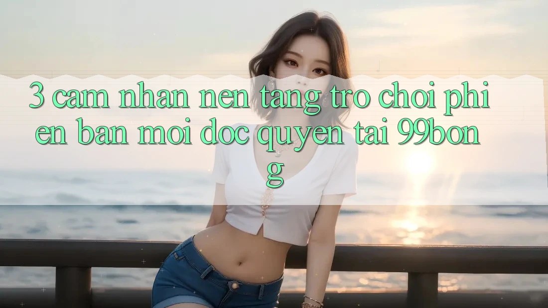 3. Cảm nhận Nền tảng Trò chơi Phiên bản mới Độc Quyền Tại 99bong