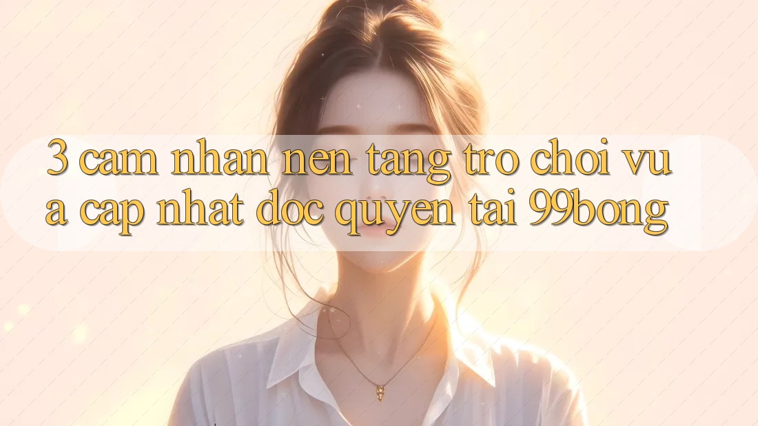 3. Cảm nhận Nền tảng Trò chơi Vừa cập nhật Độc Quyền Tại 99bong 3. Cảm nhận Nền tảng Trò chơi Vừa cập nhật Độc Quyền Tại 99bong