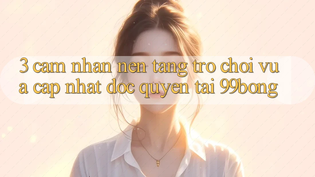 3. Cảm nhận Nền tảng Trò chơi Vừa cập nhật Độc Quyền Tại 99bong 3. Cảm nhận Nền tảng Trò chơi Vừa cập nhật Độc Quyền Tại 99bong