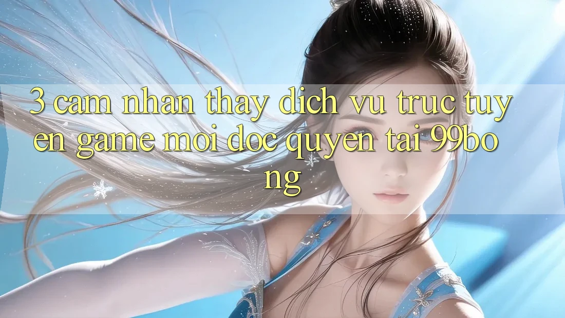3. Cảm nhận thấy Dịch vụ trực tuyến Game Mới Độc Quyền Tại 99bong