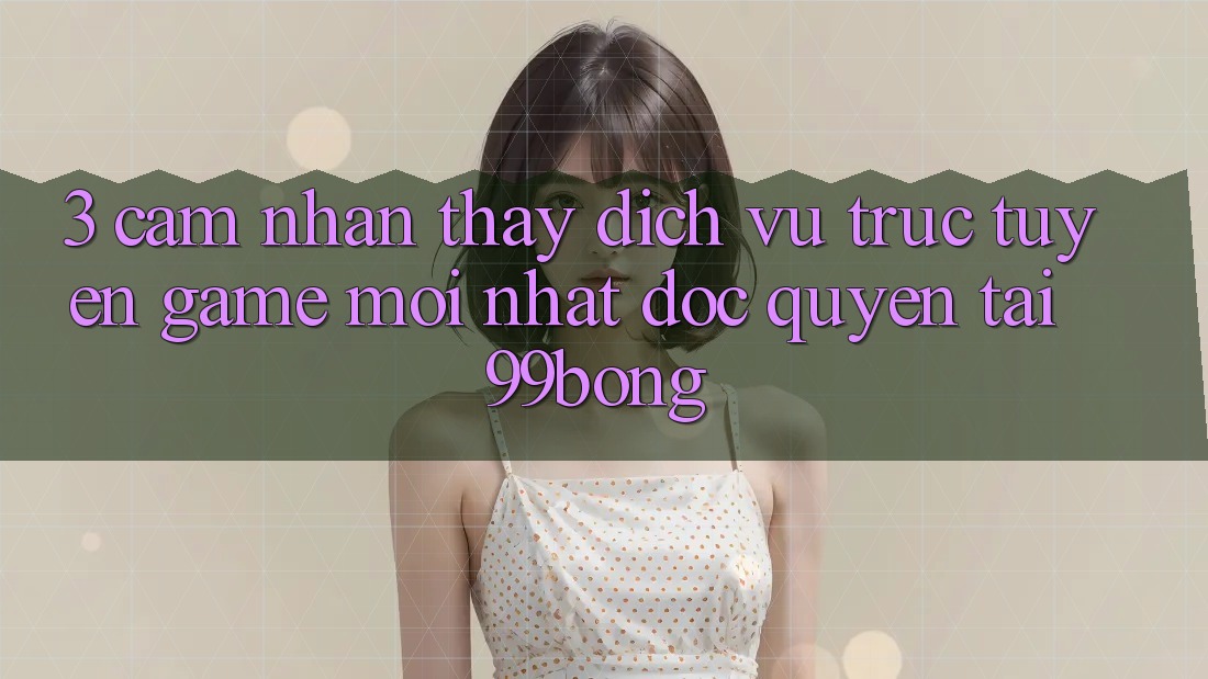 3. Cảm nhận thấy Dịch vụ trực tuyến Game Mới nhất Độc Quyền Tại 99bong 3. Cảm nhận thấy Dịch vụ trực tuyến Game Mới nhất Độc Quyền Tại 99bong