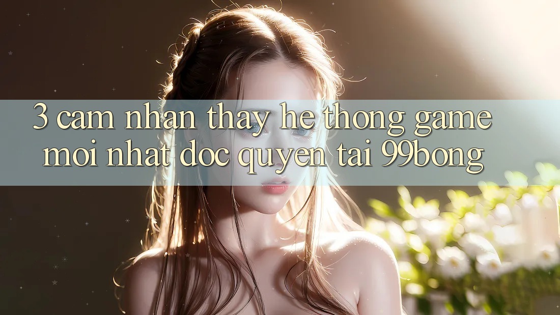 3. Cảm nhận thấy Hệ Thống Game Mới nhất Độc Quyền Tại 99bong