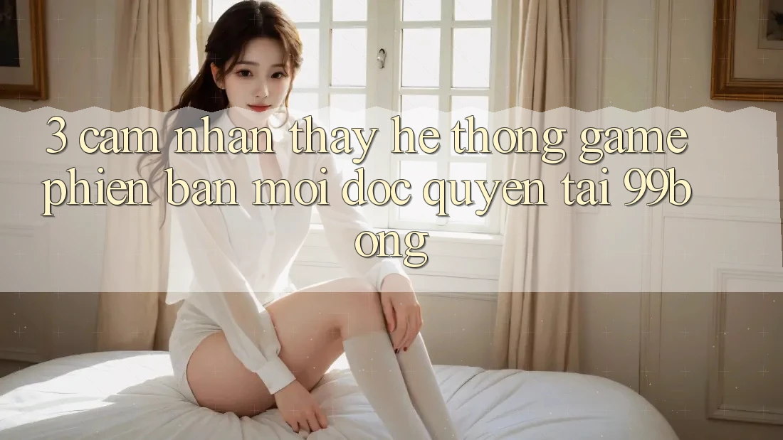 3. Cảm nhận thấy Hệ Thống Game Phiên bản mới Độc Quyền Tại 99bong 3. Cảm nhận thấy Hệ Thống Game Phiên bản mới Độc Quyền Tại 99bong