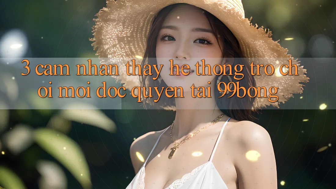 3. Cảm nhận thấy Hệ Thống Trò chơi Mới Độc Quyền Tại 99bong