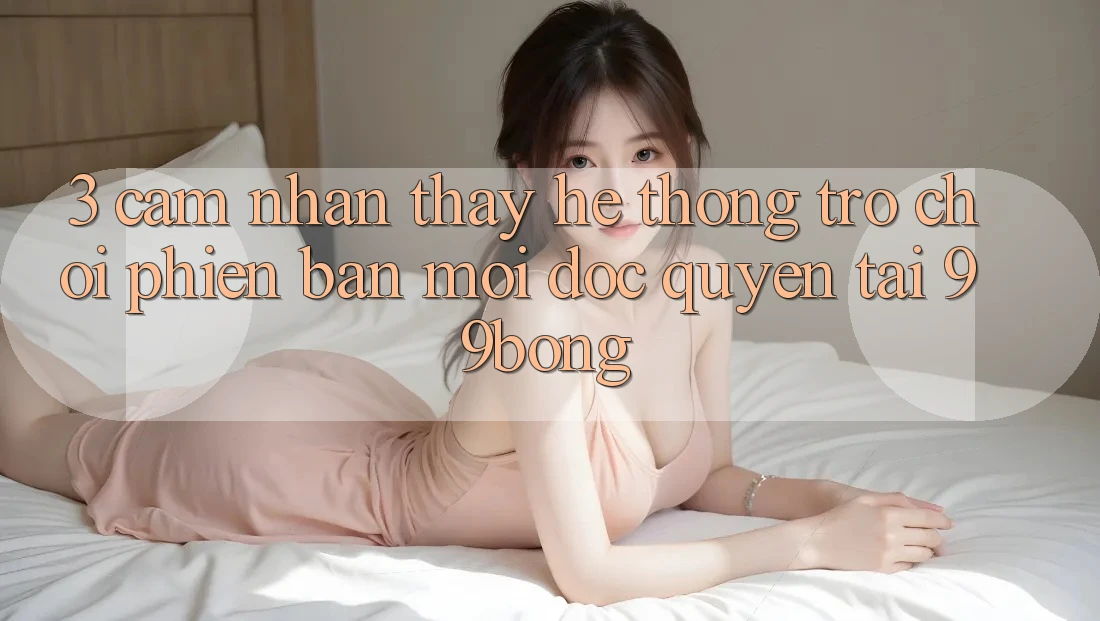 3. Cảm nhận thấy Hệ Thống Trò chơi Phiên bản mới Độc Quyền Tại 99bong